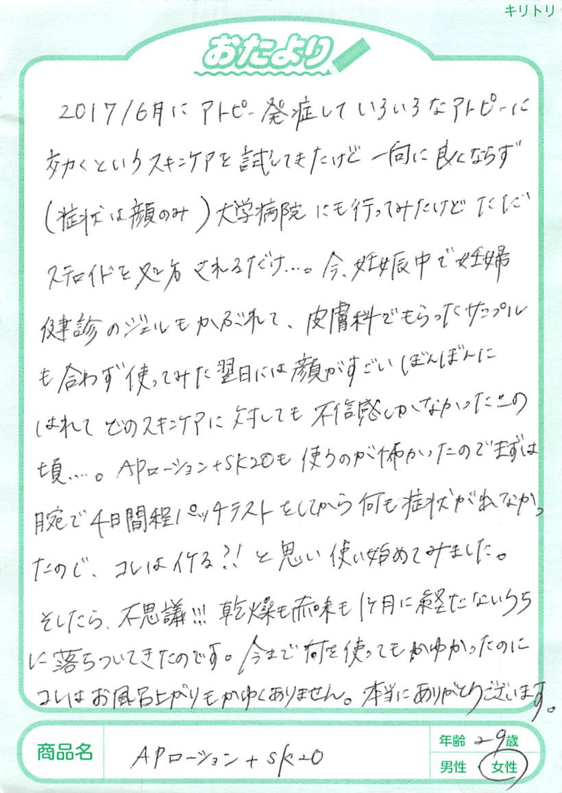 アトピー発症して以来、いろいろなアトピーに効くというスキンケアを試してきたけれど、一向に良くならず（症状は顔のみ）大学病院にも行ってみたけれど、ただステロイドを処方されるだけ…。今、妊娠中で妊婦検診のジェルにもかぶれて、皮膚科でもらったサンプルも合わず、使ってみた翌日には顔がすごくボンボンに腫れて、どのスキンケアに対しても不信感しかなかったあの頃…。APローション＋SK20も使うのが怖くて、まずは腕で4日間程パッチテストをして、何も症状が出なかったので、コレはイケる?!と思い、使い始めてみました。そうしたら、不思議!!! 乾燥も赤みも1ヵ月も経たないうちに落ちついてきたのです。今まで何を使ってもかゆかったのに、これはお風呂上りもかゆくありません。本当にありがとうございます。